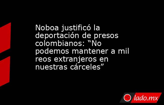 Noboa justificó la deportación de presos colombianos: “No podemos mantener a mil reos extranjeros en nuestras cárceles”. Noticias en tiempo real