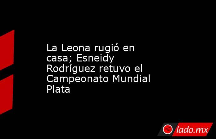 La Leona rugió en casa; Esneidy Rodríguez retuvo el Campeonato Mundial Plata. Noticias en tiempo real