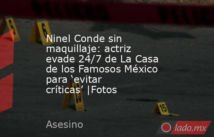 Ninel Conde sin maquillaje: actriz evade 24/7 de La Casa de los Famosos México para ‘evitar críticas’ |Fotos . Noticias en tiempo real