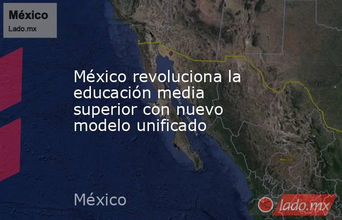 México revoluciona la educación media superior con nuevo modelo unificado. Noticias en tiempo real