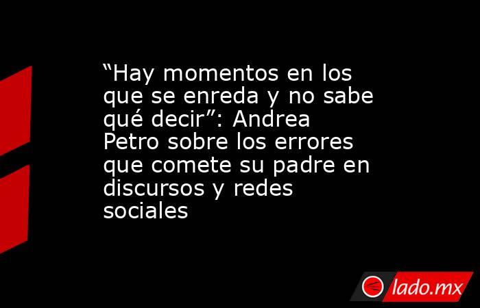 “Hay momentos en los que se enreda y no sabe qué decir”: Andrea Petro sobre los errores que comete su padre en discursos y redes sociales. Noticias en tiempo real