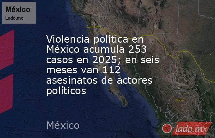 Violencia política en México acumula 253 casos en 2025; en seis meses van 112 asesinatos de actores políticos  . Noticias en tiempo real