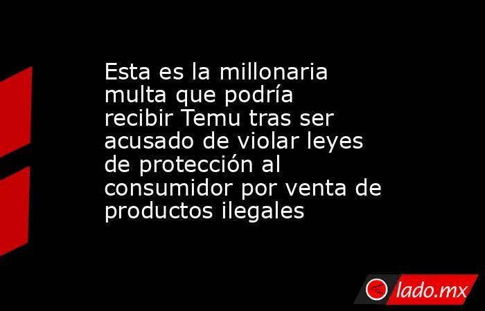 Esta es la millonaria multa que podría recibir Temu tras ser acusado de violar leyes de protección al consumidor por venta de productos ilegales. Noticias en tiempo real