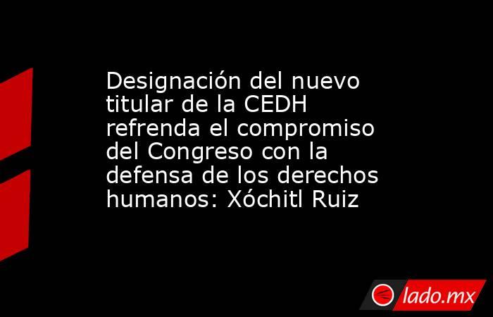 Designación del nuevo titular de la CEDH refrenda el compromiso del Congreso con la defensa de los derechos humanos: Xóchitl Ruiz. Noticias en tiempo real