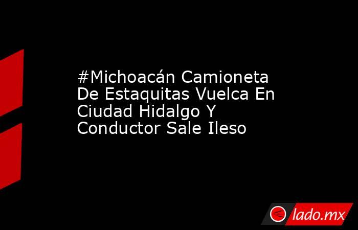#Michoacán Camioneta De Estaquitas Vuelca En Ciudad Hidalgo Y Conductor Sale Ileso. Noticias en tiempo real