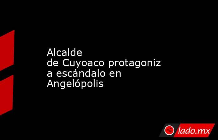 Alcalde de Cuyoaco protagoniza escándalo en Angelópolis. Noticias en tiempo real