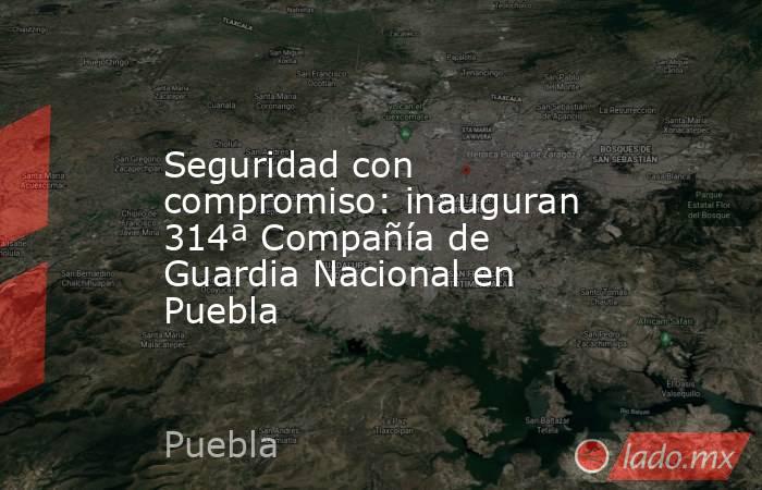 Seguridad con compromiso: inauguran 314ª Compañía de Guardia Nacional en Puebla. Noticias en tiempo real