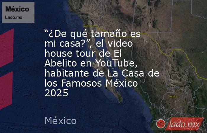 “¿De qué tamaño es mi casa?”, el video house tour de El Abelito en YouTube, habitante de La Casa de los Famosos México 2025  . Noticias en tiempo real