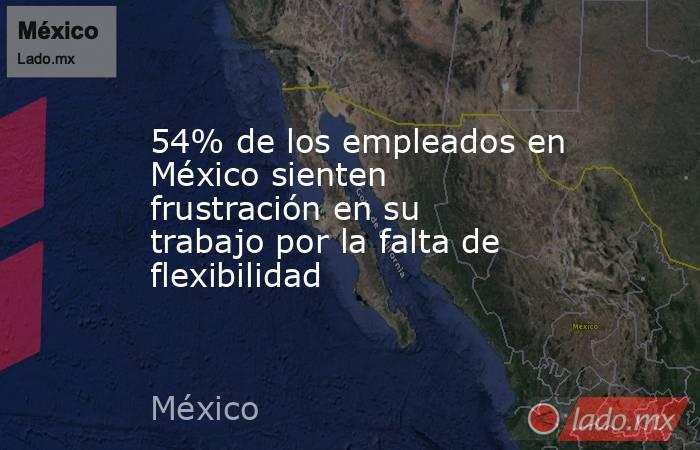 54% de los empleados en México sienten frustración en su trabajo por la falta de flexibilidad. Noticias en tiempo real