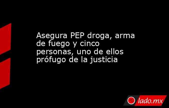 Asegura PEP droga, arma de fuego y cinco personas, uno de ellos prófugo de la justicia. Noticias en tiempo real