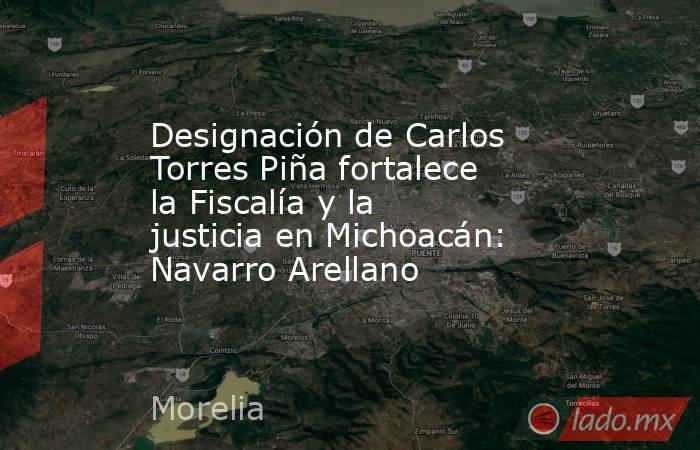 Designación de Carlos Torres Piña fortalece la Fiscalía y la justicia en Michoacán: Navarro Arellano. Noticias en tiempo real