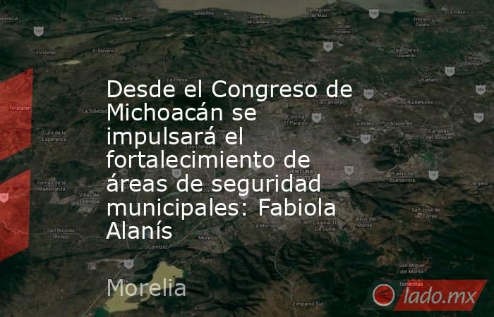 Desde el Congreso de Michoacán se impulsará el fortalecimiento de áreas de seguridad municipales: Fabiola Alanís. Noticias en tiempo real