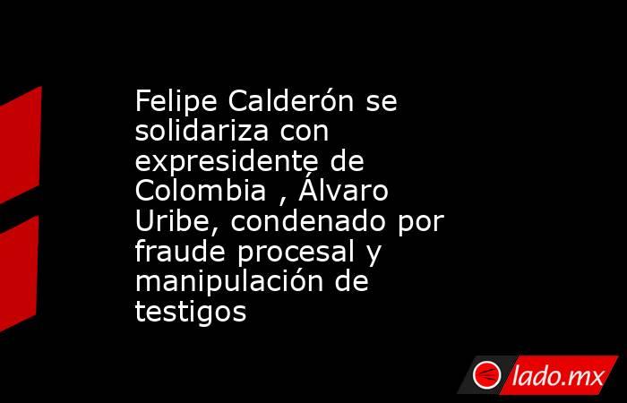 Felipe Calderón se solidariza con expresidente de Colombia , Álvaro Uribe, condenado por fraude procesal y manipulación de testigos. Noticias en tiempo real