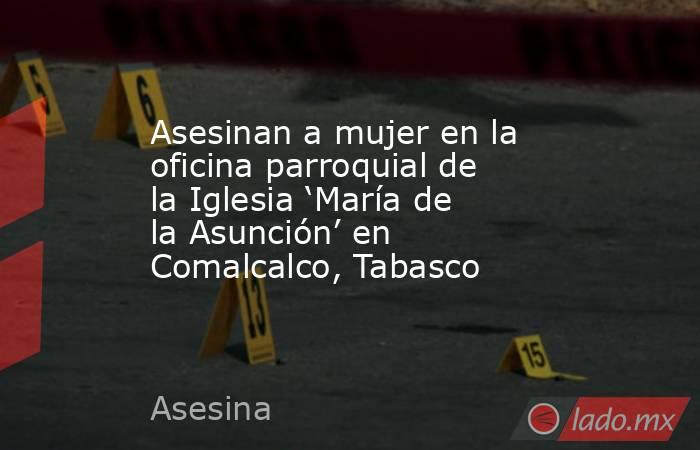 Asesinan a mujer en la oficina parroquial de la Iglesia ‘María de la Asunción’ en Comalcalco, Tabasco. Noticias en tiempo real