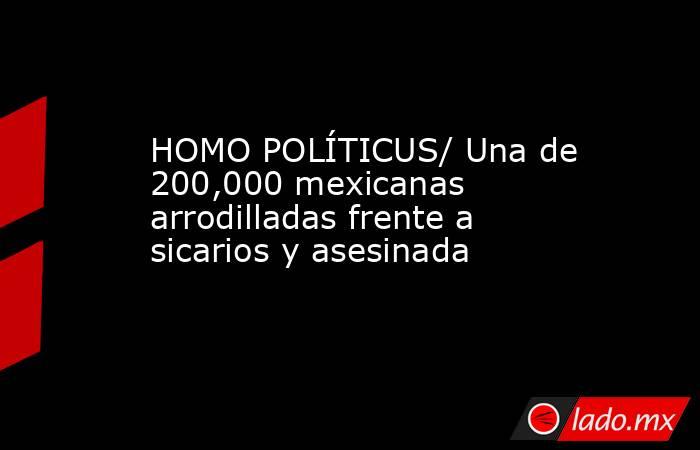 HOMO POLÍTICUS/ Una de 200,000 mexicanas arrodilladas frente a sicarios y asesinada. Noticias en tiempo real