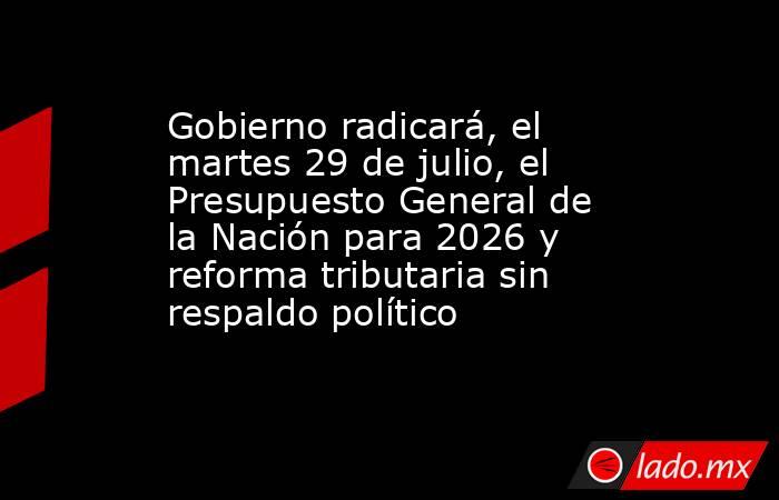 Gobierno radicará, el martes 29 de julio, el Presupuesto General de la Nación para 2026 y reforma tributaria sin respaldo político. Noticias en tiempo real