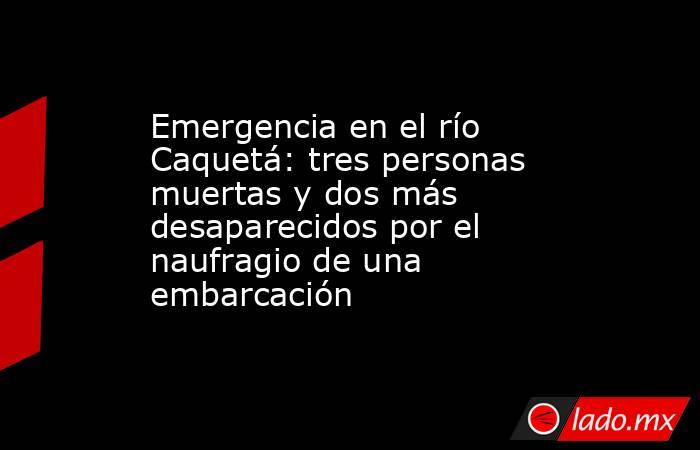 Emergencia en el río Caquetá: tres personas muertas y dos más desaparecidos por el naufragio de una embarcación . Noticias en tiempo real