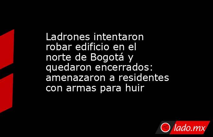 Ladrones intentaron robar edificio en el norte de Bogotá y quedaron encerrados: amenazaron a residentes con armas para huir. Noticias en tiempo real