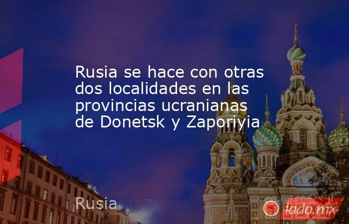 Rusia se hace con otras dos localidades en las provincias ucranianas de Donetsk y Zaporiyia. Noticias en tiempo real