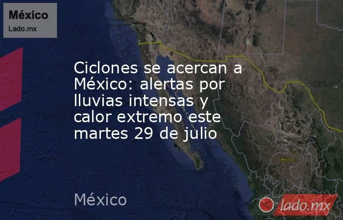 Ciclones se acercan a México: alertas por lluvias intensas y calor extremo este martes 29 de julio . Noticias en tiempo real