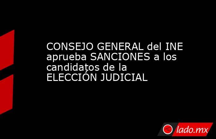 CONSEJO GENERAL del INE aprueba SANCIONES a los candidatos de la ELECCIÓN JUDICIAL. Noticias en tiempo real