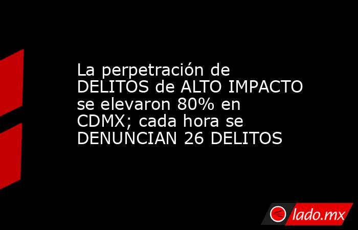 La perpetración de DELITOS de ALTO IMPACTO se elevaron 80% en CDMX; cada hora se DENUNCIAN 26 DELITOS. Noticias en tiempo real