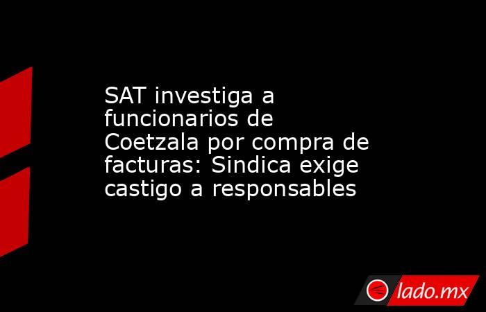 SAT investiga a funcionarios de Coetzala por compra de facturas: Sindica exige castigo a responsables. Noticias en tiempo real