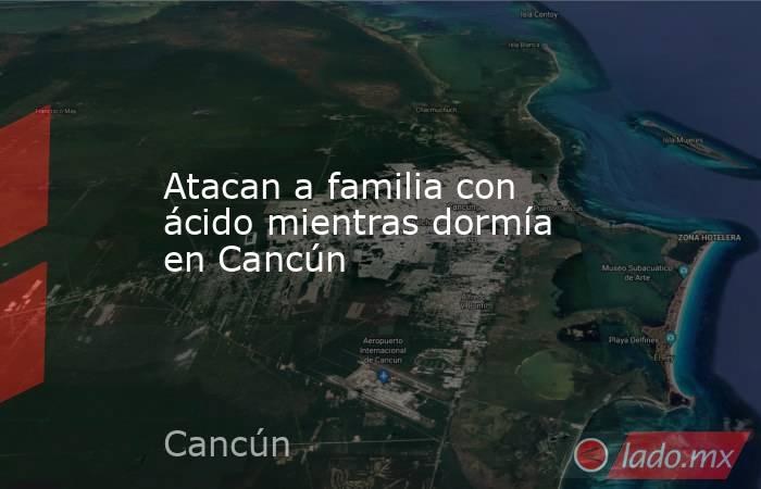 Atacan a familia con ácido mientras dormía en Cancún. Noticias en tiempo real