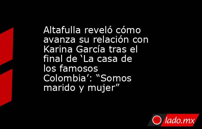 Altafulla reveló cómo avanza su relación con Karina García tras el final de ‘La casa de los famosos Colombia’: “Somos marido y mujer”. Noticias en tiempo real