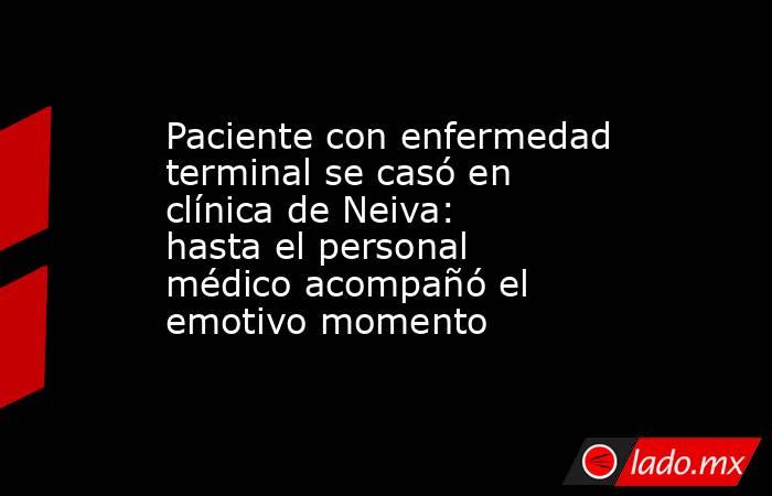 Paciente con enfermedad terminal se casó en clínica de Neiva: hasta el personal médico acompañó el emotivo momento . Noticias en tiempo real