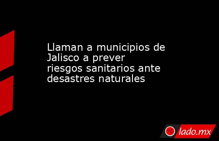 Llaman a municipios de Jalisco a prever riesgos sanitarios ante desastres naturales. Noticias en tiempo real