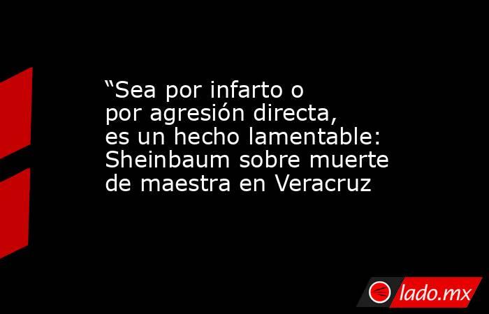 “Sea por infarto o por agresión directa, es un hecho lamentable: Sheinbaum sobre muerte de maestra en Veracruz. Noticias en tiempo real