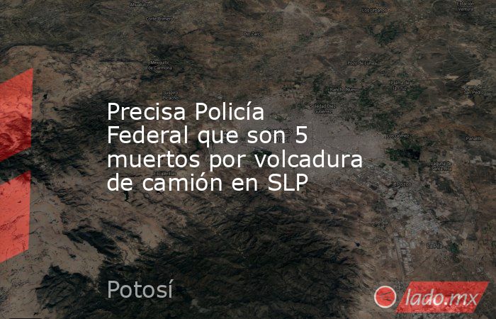 Precisa Policía Federal que son 5 muertos por volcadura de camión en SLP. Noticias en tiempo real