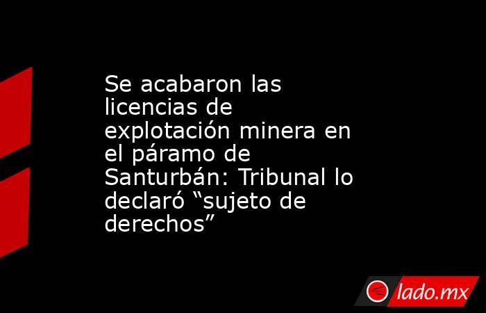 Se acabaron las licencias de explotación minera en el páramo de Santurbán: Tribunal lo declaró “sujeto de derechos” . Noticias en tiempo real