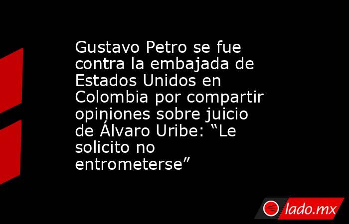 Gustavo Petro se fue contra la embajada de Estados Unidos en Colombia por compartir opiniones sobre juicio de Álvaro Uribe: “Le solicito no entrometerse”. Noticias en tiempo real