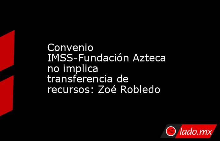 Convenio IMSS-Fundación Azteca no implica transferencia de recursos: Zoé Robledo. Noticias en tiempo real