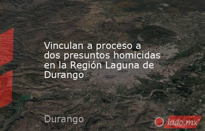 Vinculan a proceso a dos presuntos homicidas en la Región Laguna de Durango. Noticias en tiempo real