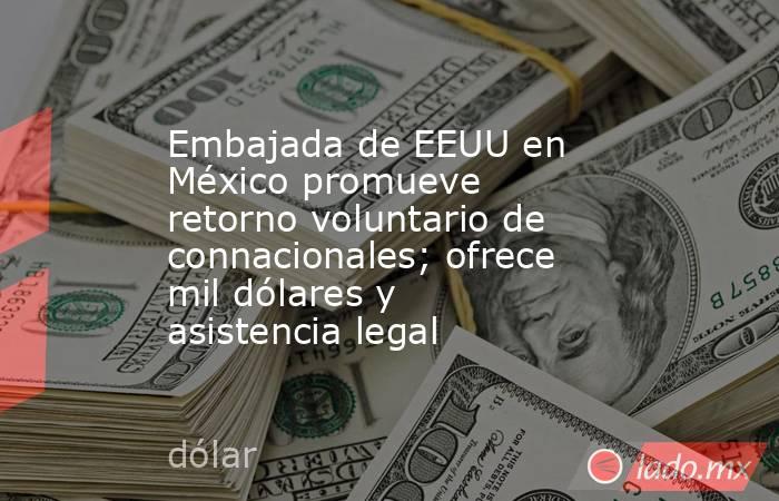Embajada de EEUU en México promueve retorno voluntario de connacionales; ofrece mil dólares y asistencia legal. Noticias en tiempo real