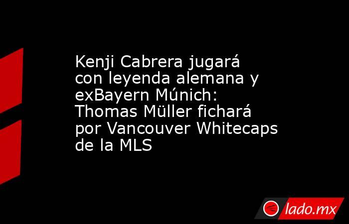 Kenji Cabrera jugará con leyenda alemana y exBayern Múnich: Thomas Müller fichará por Vancouver Whitecaps de la MLS . Noticias en tiempo real