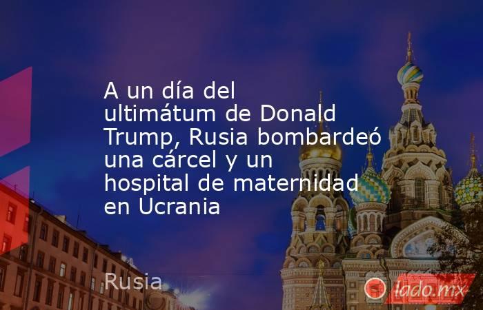 A un día del ultimátum de Donald Trump, Rusia bombardeó una cárcel y un hospital de maternidad en Ucrania. Noticias en tiempo real