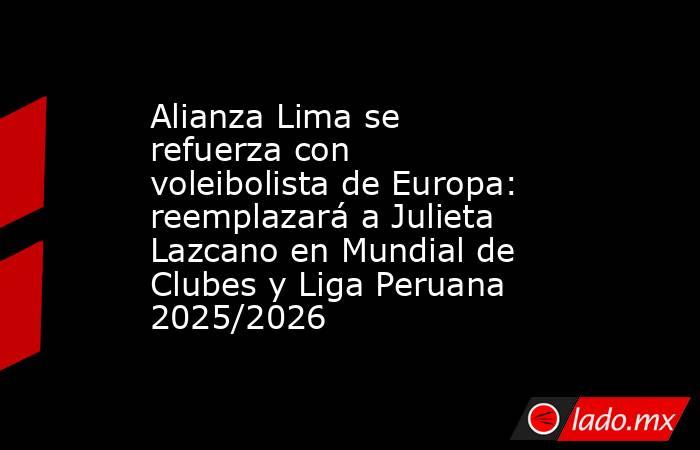 Alianza Lima se refuerza con voleibolista de Europa: reemplazará a Julieta Lazcano en Mundial de Clubes y Liga Peruana 2025/2026. Noticias en tiempo real