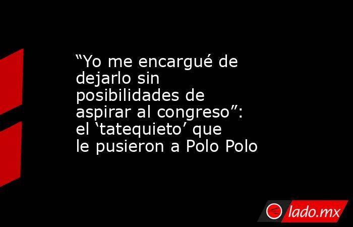“Yo me encargué de dejarlo sin posibilidades de aspirar al congreso”: el ‘tatequieto’ que le pusieron a Polo Polo. Noticias en tiempo real