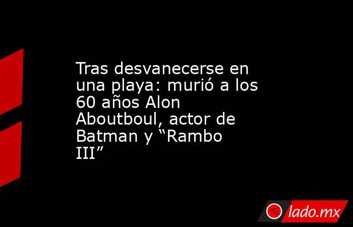 Tras desvanecerse en una playa: murió a los 60 años Alon Aboutboul, actor de Batman y “Rambo III”. Noticias en tiempo real