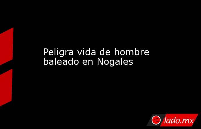 Peligra vida de hombre baleado en Nogales . Noticias en tiempo real