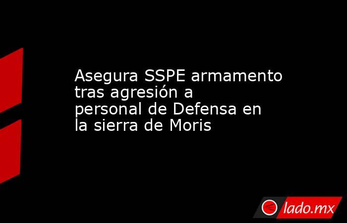 Asegura SSPE armamento tras agresión a personal de Defensa en la sierra de Moris. Noticias en tiempo real