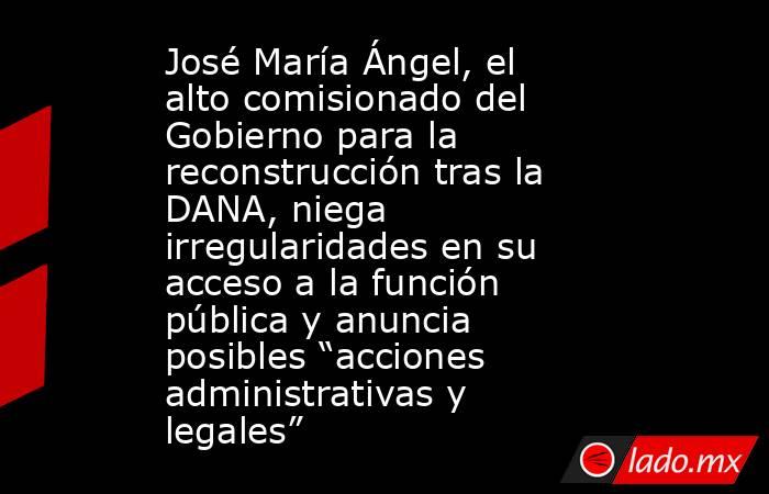 José María Ángel, el alto comisionado del Gobierno para la reconstrucción tras la DANA, niega irregularidades en su acceso a la función pública y anuncia posibles “acciones administrativas y legales”. Noticias en tiempo real
