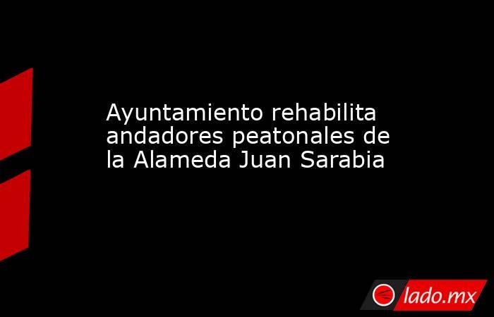 Ayuntamiento rehabilita andadores peatonales de la Alameda Juan Sarabia. Noticias en tiempo real
