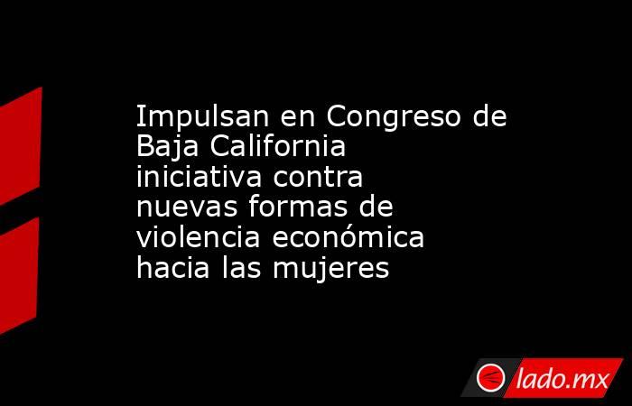 Impulsan en Congreso de Baja California iniciativa contra nuevas formas de violencia económica hacia las mujeres. Noticias en tiempo real