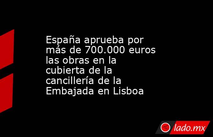 España aprueba por más de 700.000 euros las obras en la cubierta de la cancillería de la Embajada en Lisboa. Noticias en tiempo real