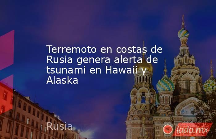 Terremoto en costas de Rusia genera alerta de tsunami en Hawaii y Alaska. Noticias en tiempo real